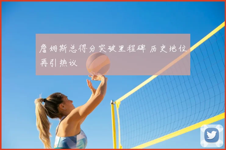 詹姆斯总得分突破里程碑 历史地位再引热议