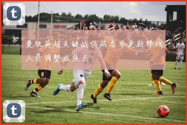 曼联英超关键战伤病名单更新锋线人员调整成焦点