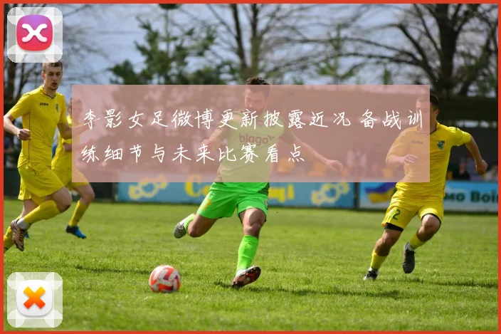 李影女足微博更新披露近况 备战训练细节与未来比赛看点